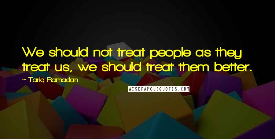 Tariq Ramadan Quotes: We should not treat people as they treat us, we should treat them better.