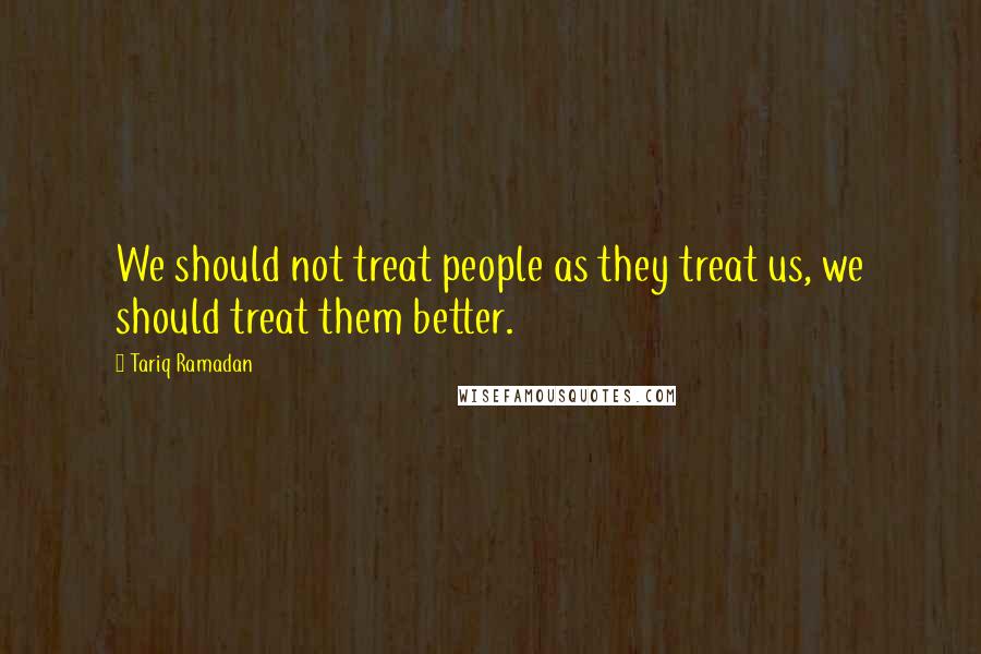 Tariq Ramadan Quotes: We should not treat people as they treat us, we should treat them better.