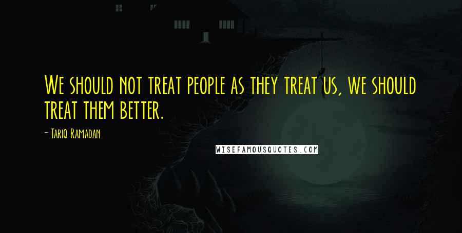 Tariq Ramadan Quotes: We should not treat people as they treat us, we should treat them better.