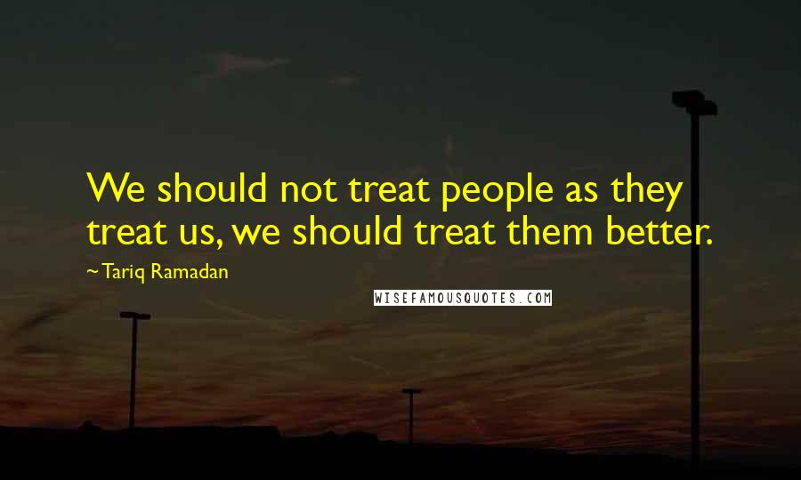 Tariq Ramadan Quotes: We should not treat people as they treat us, we should treat them better.