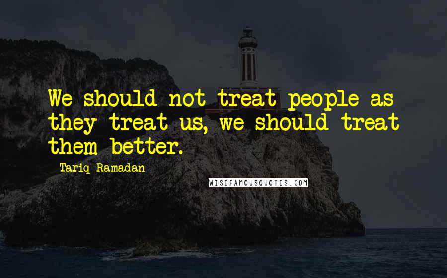 Tariq Ramadan Quotes: We should not treat people as they treat us, we should treat them better.