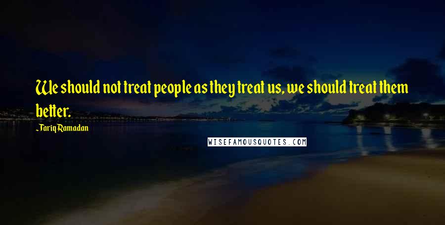 Tariq Ramadan Quotes: We should not treat people as they treat us, we should treat them better.