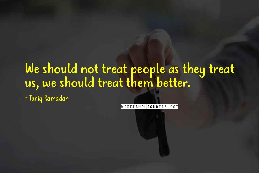 Tariq Ramadan Quotes: We should not treat people as they treat us, we should treat them better.