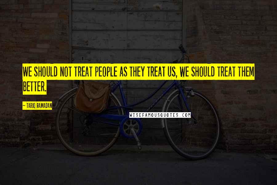 Tariq Ramadan Quotes: We should not treat people as they treat us, we should treat them better.