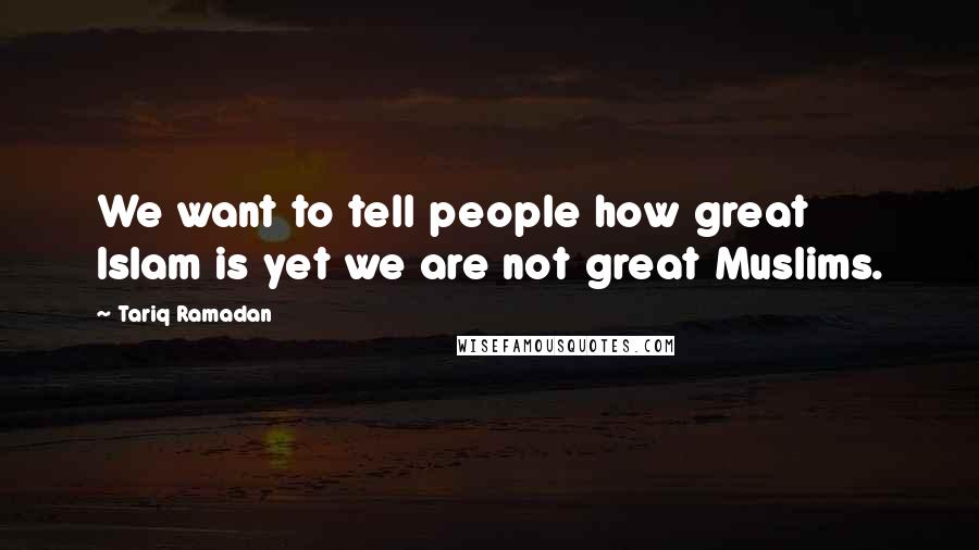 Tariq Ramadan Quotes: We want to tell people how great Islam is yet we are not great Muslims.