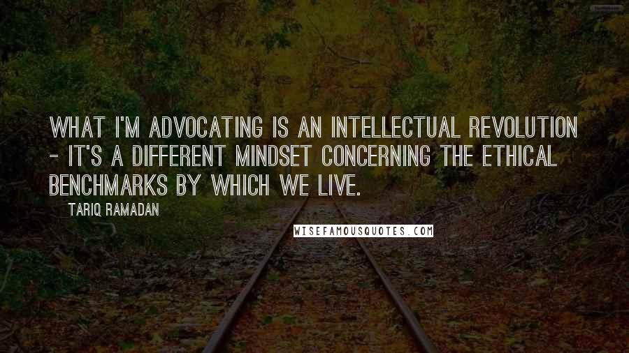 Tariq Ramadan Quotes: What I'm advocating is an intellectual revolution - it's a different mindset concerning the ethical benchmarks by which we live.