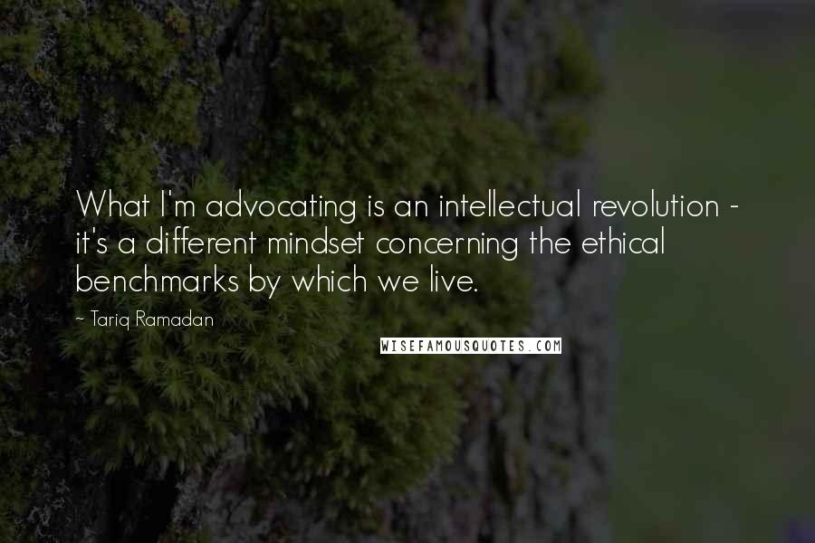 Tariq Ramadan Quotes: What I'm advocating is an intellectual revolution - it's a different mindset concerning the ethical benchmarks by which we live.