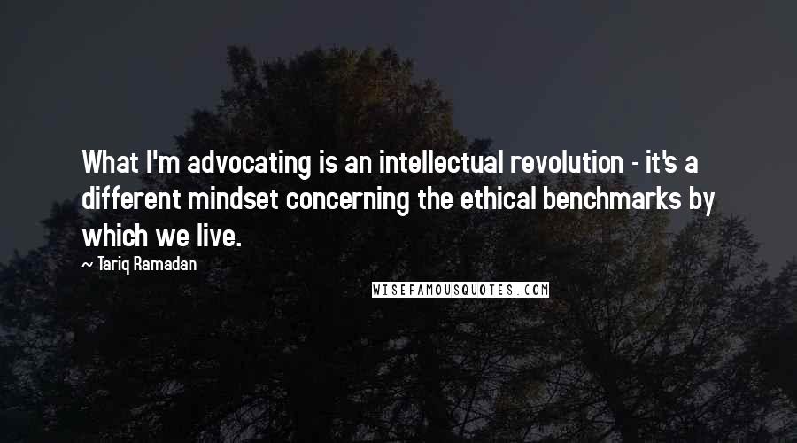 Tariq Ramadan Quotes: What I'm advocating is an intellectual revolution - it's a different mindset concerning the ethical benchmarks by which we live.