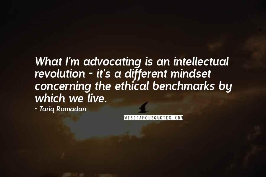 Tariq Ramadan Quotes: What I'm advocating is an intellectual revolution - it's a different mindset concerning the ethical benchmarks by which we live.