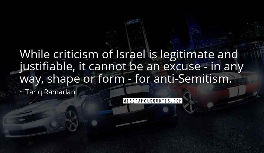 Tariq Ramadan Quotes: While criticism of Israel is legitimate and justifiable, it cannot be an excuse - in any way, shape or form - for anti-Semitism.