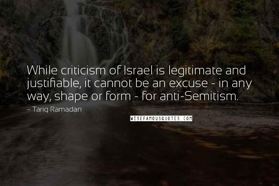 Tariq Ramadan Quotes: While criticism of Israel is legitimate and justifiable, it cannot be an excuse - in any way, shape or form - for anti-Semitism.