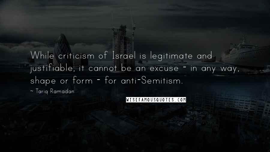 Tariq Ramadan Quotes: While criticism of Israel is legitimate and justifiable, it cannot be an excuse - in any way, shape or form - for anti-Semitism.