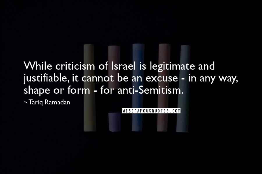 Tariq Ramadan Quotes: While criticism of Israel is legitimate and justifiable, it cannot be an excuse - in any way, shape or form - for anti-Semitism.