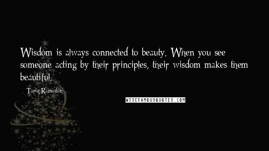 Tariq Ramadan Quotes: Wisdom is always connected to beauty. When you see someone acting by their principles, their wisdom makes them beautiful.
