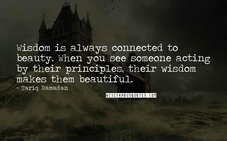 Tariq Ramadan Quotes: Wisdom is always connected to beauty. When you see someone acting by their principles, their wisdom makes them beautiful.