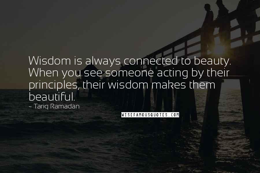 Tariq Ramadan Quotes: Wisdom is always connected to beauty. When you see someone acting by their principles, their wisdom makes them beautiful.