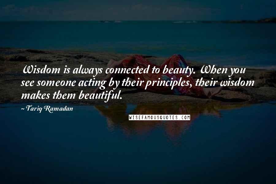 Tariq Ramadan Quotes: Wisdom is always connected to beauty. When you see someone acting by their principles, their wisdom makes them beautiful.