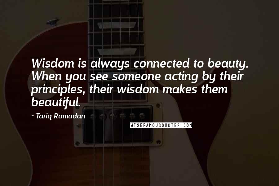 Tariq Ramadan Quotes: Wisdom is always connected to beauty. When you see someone acting by their principles, their wisdom makes them beautiful.