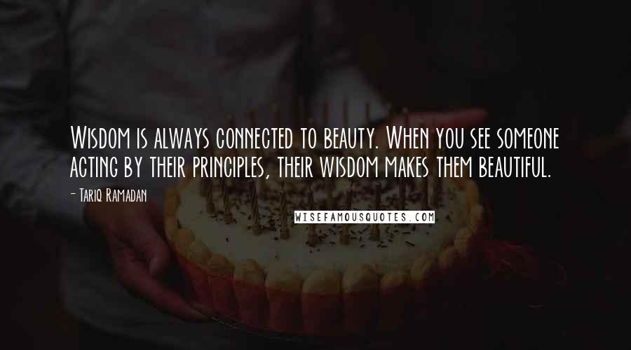 Tariq Ramadan Quotes: Wisdom is always connected to beauty. When you see someone acting by their principles, their wisdom makes them beautiful.