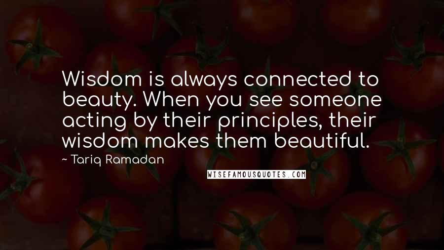 Tariq Ramadan Quotes: Wisdom is always connected to beauty. When you see someone acting by their principles, their wisdom makes them beautiful.