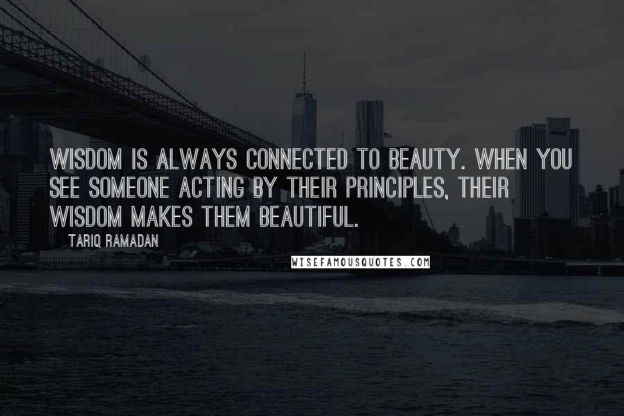 Tariq Ramadan Quotes: Wisdom is always connected to beauty. When you see someone acting by their principles, their wisdom makes them beautiful.