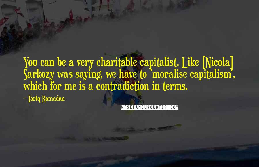 Tariq Ramadan Quotes: You can be a very charitable capitalist. Like [Nicola] Sarkozy was saying, we have to 'moralise capitalism', which for me is a contradiction in terms.