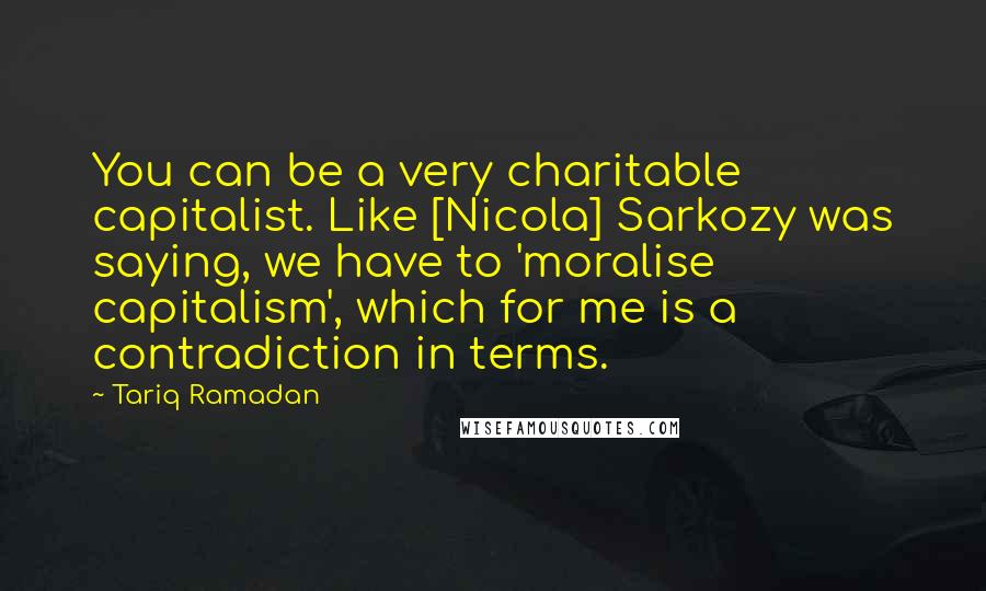 Tariq Ramadan Quotes: You can be a very charitable capitalist. Like [Nicola] Sarkozy was saying, we have to 'moralise capitalism', which for me is a contradiction in terms.