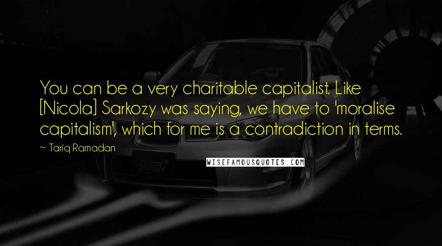 Tariq Ramadan Quotes: You can be a very charitable capitalist. Like [Nicola] Sarkozy was saying, we have to 'moralise capitalism', which for me is a contradiction in terms.
