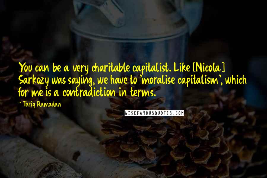 Tariq Ramadan Quotes: You can be a very charitable capitalist. Like [Nicola] Sarkozy was saying, we have to 'moralise capitalism', which for me is a contradiction in terms.