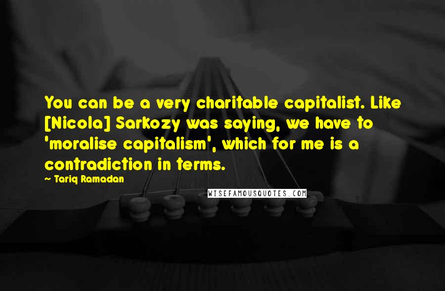 Tariq Ramadan Quotes: You can be a very charitable capitalist. Like [Nicola] Sarkozy was saying, we have to 'moralise capitalism', which for me is a contradiction in terms.