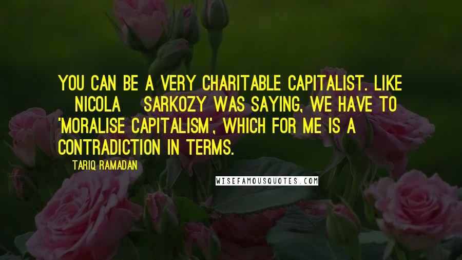 Tariq Ramadan Quotes: You can be a very charitable capitalist. Like [Nicola] Sarkozy was saying, we have to 'moralise capitalism', which for me is a contradiction in terms.