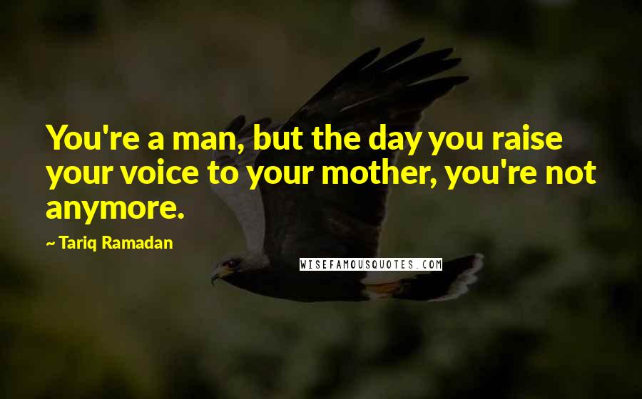 Tariq Ramadan Quotes: You're a man, but the day you raise your voice to your mother, you're not anymore.