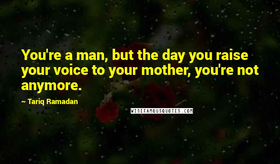 Tariq Ramadan Quotes: You're a man, but the day you raise your voice to your mother, you're not anymore.