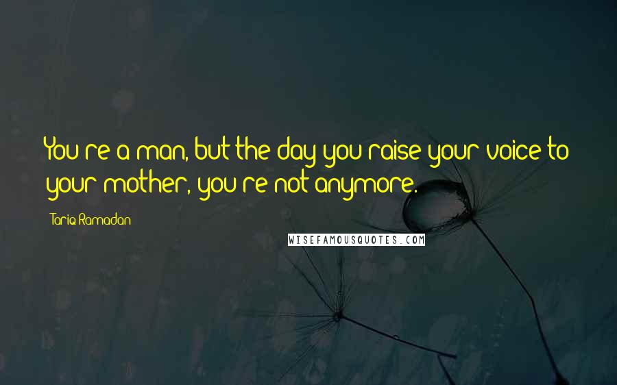 Tariq Ramadan Quotes: You're a man, but the day you raise your voice to your mother, you're not anymore.