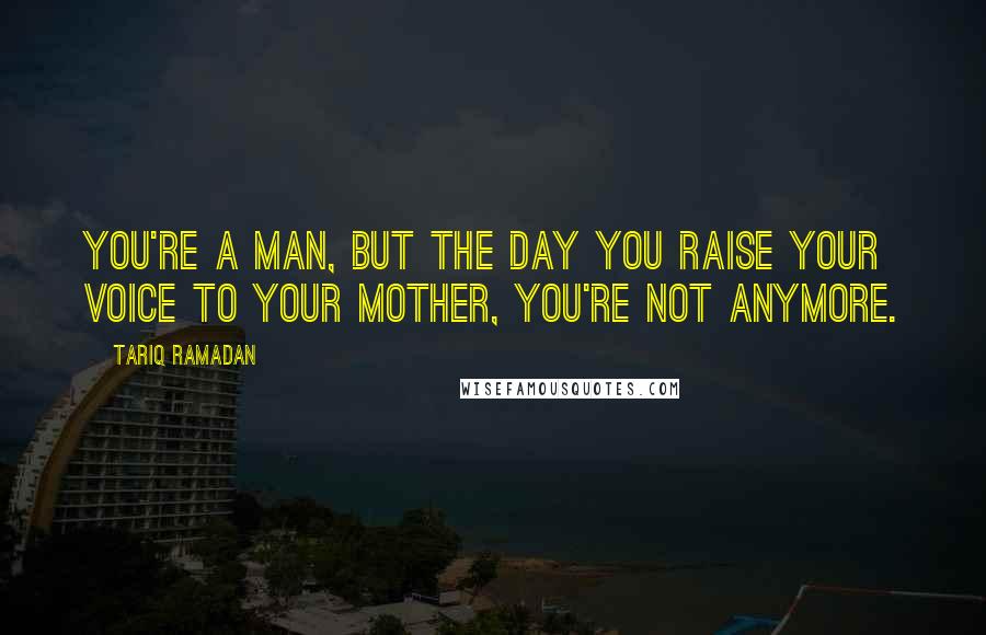 Tariq Ramadan Quotes: You're a man, but the day you raise your voice to your mother, you're not anymore.