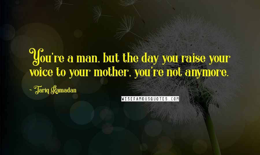 Tariq Ramadan Quotes: You're a man, but the day you raise your voice to your mother, you're not anymore.