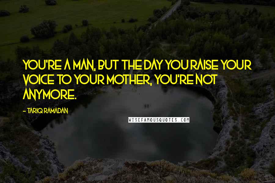 Tariq Ramadan Quotes: You're a man, but the day you raise your voice to your mother, you're not anymore.