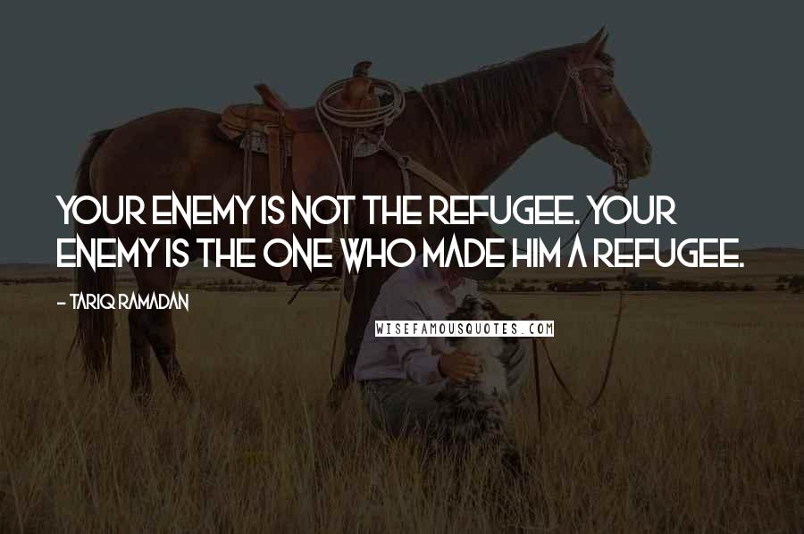 Tariq Ramadan Quotes: Your enemy is not the refugee. Your enemy is the one who made him a refugee.