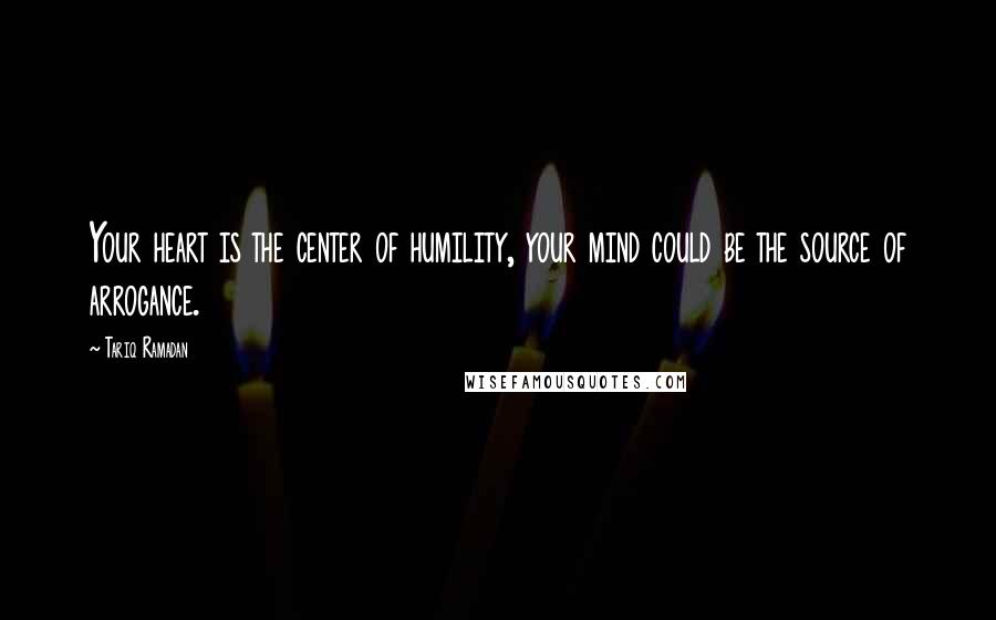 Tariq Ramadan Quotes: Your heart is the center of humility, your mind could be the source of arrogance.