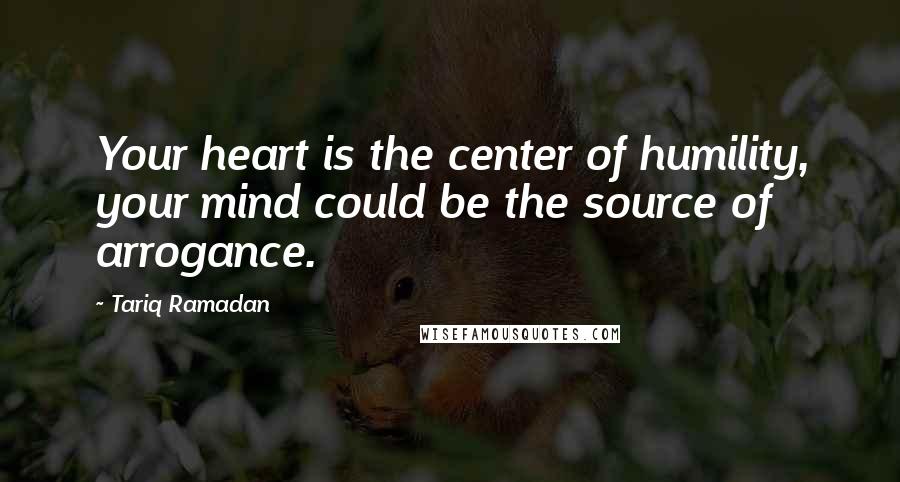 Tariq Ramadan Quotes: Your heart is the center of humility, your mind could be the source of arrogance.