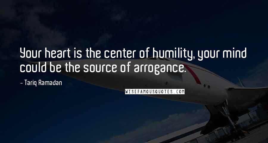 Tariq Ramadan Quotes: Your heart is the center of humility, your mind could be the source of arrogance.