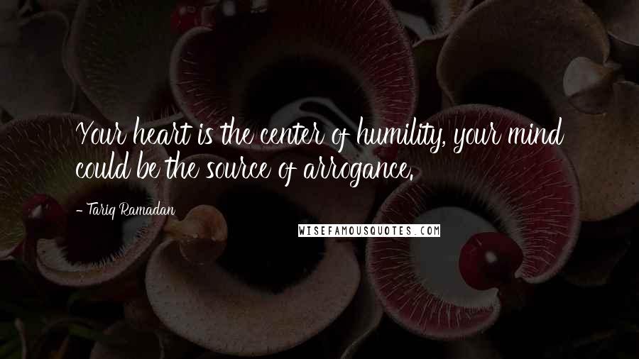 Tariq Ramadan Quotes: Your heart is the center of humility, your mind could be the source of arrogance.