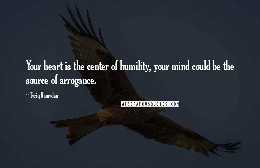 Tariq Ramadan Quotes: Your heart is the center of humility, your mind could be the source of arrogance.