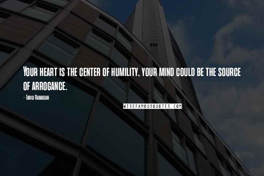 Tariq Ramadan Quotes: Your heart is the center of humility, your mind could be the source of arrogance.