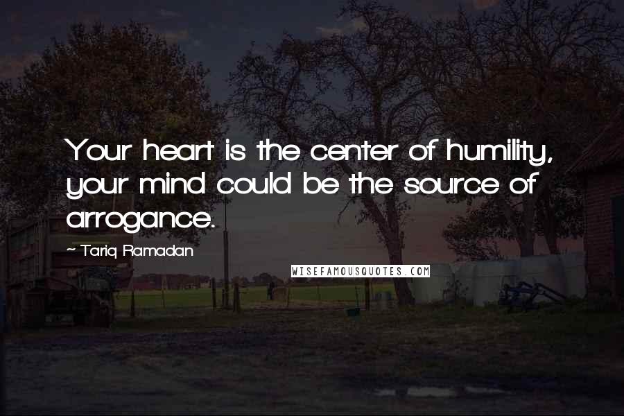 Tariq Ramadan Quotes: Your heart is the center of humility, your mind could be the source of arrogance.