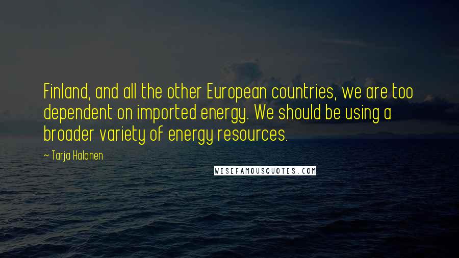 Tarja Halonen Quotes: Finland, and all the other European countries, we are too dependent on imported energy. We should be using a broader variety of energy resources.