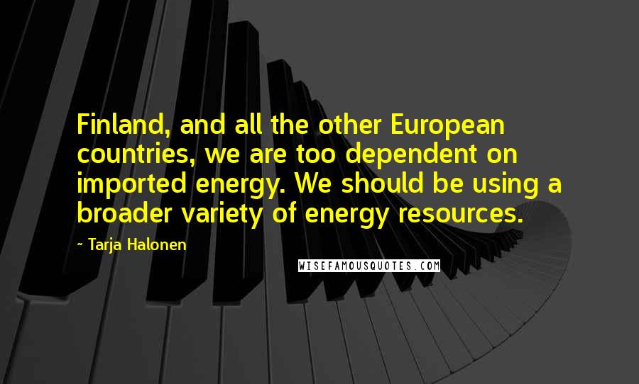 Tarja Halonen Quotes: Finland, and all the other European countries, we are too dependent on imported energy. We should be using a broader variety of energy resources.