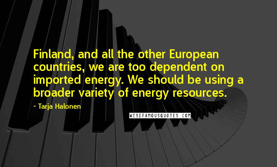 Tarja Halonen Quotes: Finland, and all the other European countries, we are too dependent on imported energy. We should be using a broader variety of energy resources.