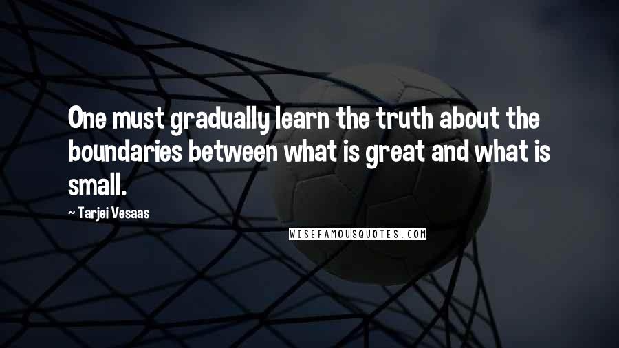 Tarjei Vesaas Quotes: One must gradually learn the truth about the boundaries between what is great and what is small.
