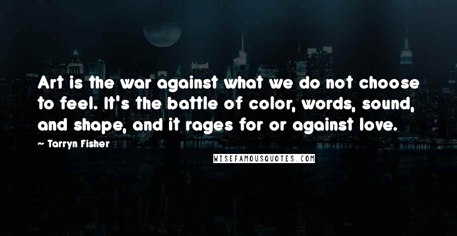 Tarryn Fisher Quotes: Art is the war against what we do not choose to feel. It's the battle of color, words, sound, and shape, and it rages for or against love.